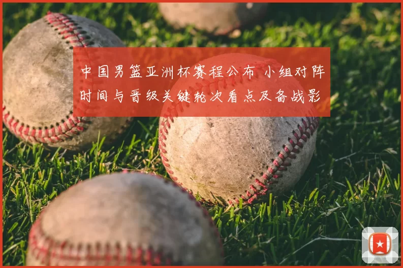 中国男篮亚洲杯赛程公布 小组对阵时间与晋级关键轮次看点及备战影响