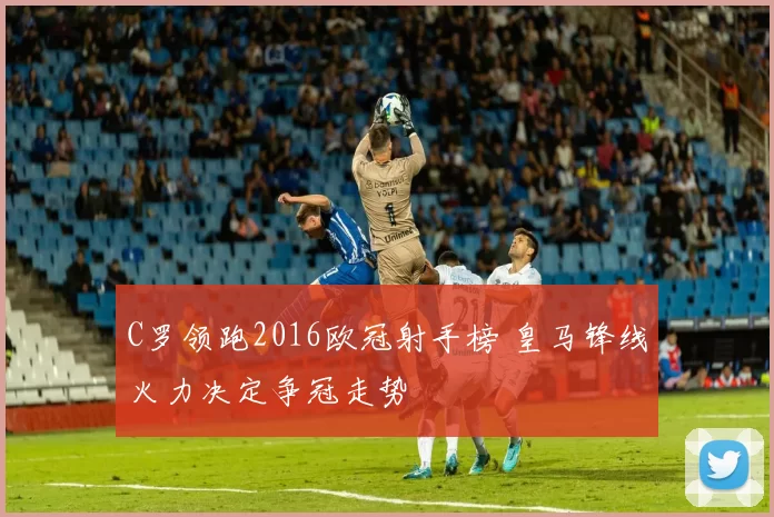 C罗领跑2016欧冠射手榜 皇马锋线火力决定争冠走势