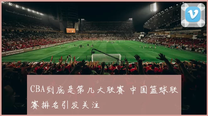 CBA到底是第几大联赛 中国篮球联赛排名引发关注