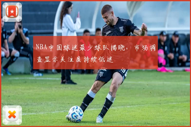 NBA中国球迷最少球队揭晓，市场调查显示关注度持续低迷