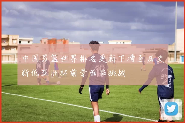 中国男篮世界排名更新下滑至历史新低亚洲杯前景面临挑战