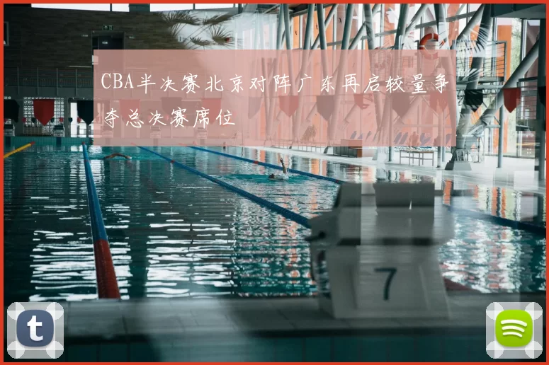 CBA半决赛北京对阵广东再启较量争夺总决赛席位