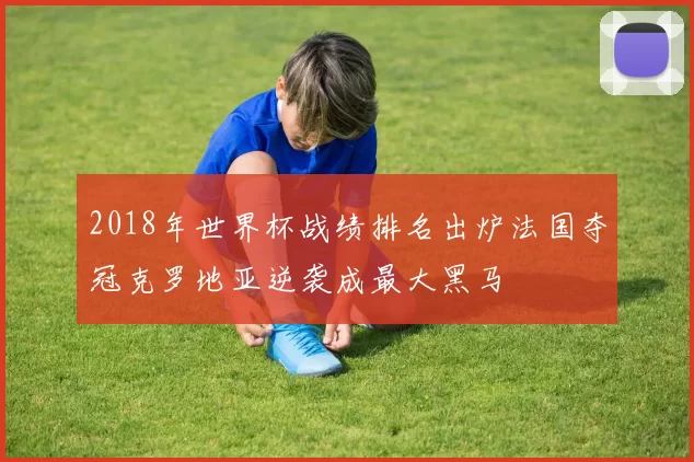 2018年世界杯战绩排名出炉法国夺冠克罗地亚逆袭成最大黑马