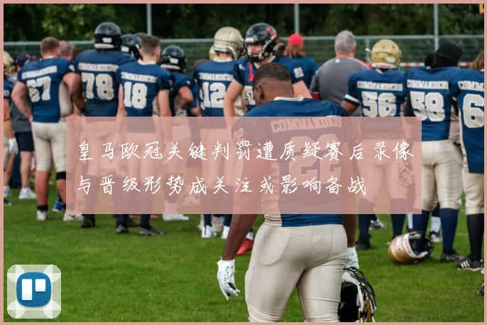 皇马欧冠关键判罚遭质疑赛后录像与晋级形势成关注或影响备战