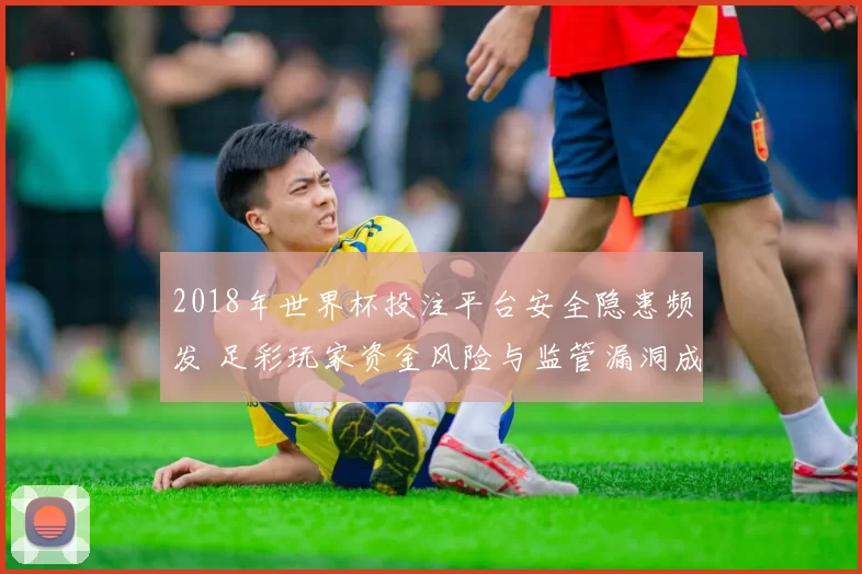 2018年世界杯投注平台安全隐患频发 足彩玩家资金风险与监管漏洞成焦点