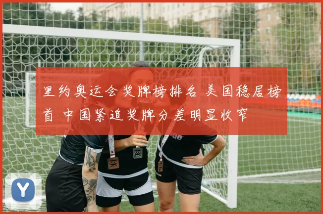 里约奥运会奖牌榜排名 美国稳居榜首 中国紧追奖牌分差明显收窄