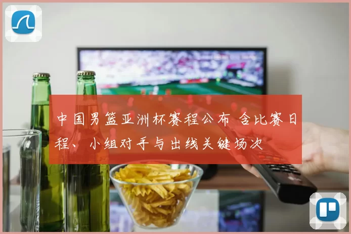 中国男篮亚洲杯赛程公布 含比赛日程、小组对手与出线关键场次
