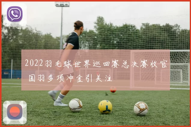 2022羽毛球世界巡回赛总决赛收官 国羽多项冲金引关注