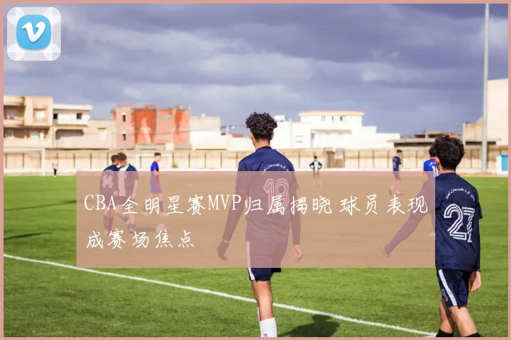 CBA全明星赛MVP归属揭晓 球员表现成赛场焦点