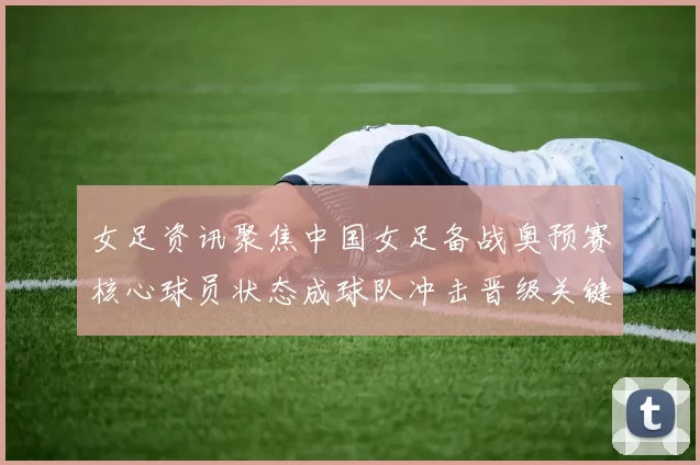女足资讯聚焦中国女足备战奥预赛核心球员状态成球队冲击晋级关键