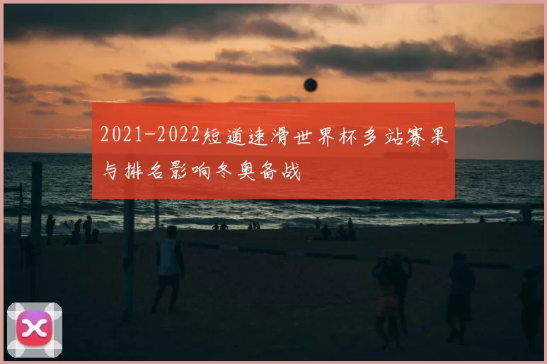 2021-2022短道速滑世界杯多站赛果与排名影响冬奥备战