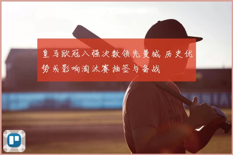 皇马欧冠八强次数领先曼城 历史优势或影响淘汰赛抽签与备战