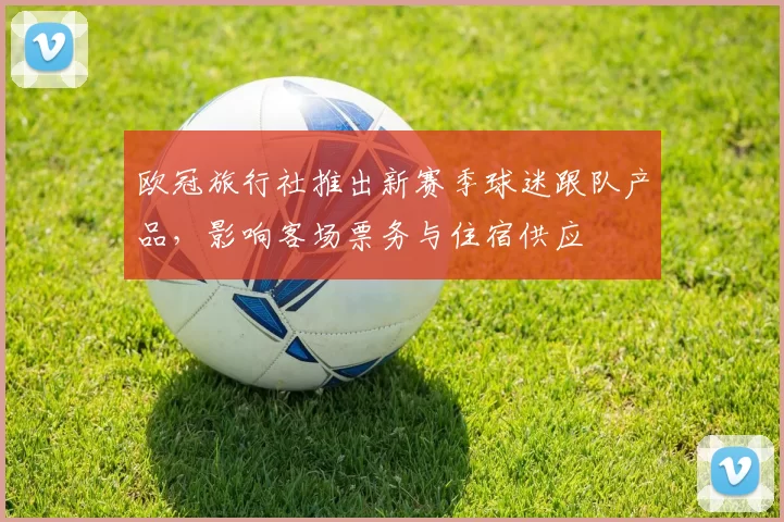 欧冠旅行社推出新赛季球迷跟队产品，影响客场票务与住宿供应
