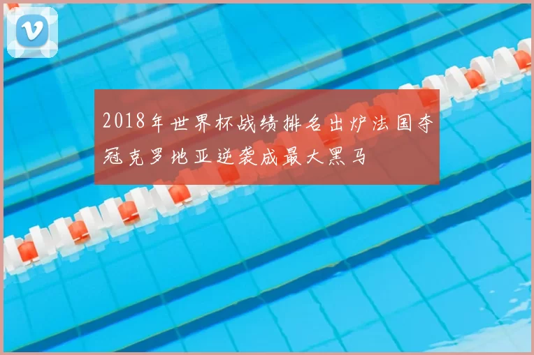 2018年世界杯战绩排名出炉法国夺冠克罗地亚逆袭成最大黑马