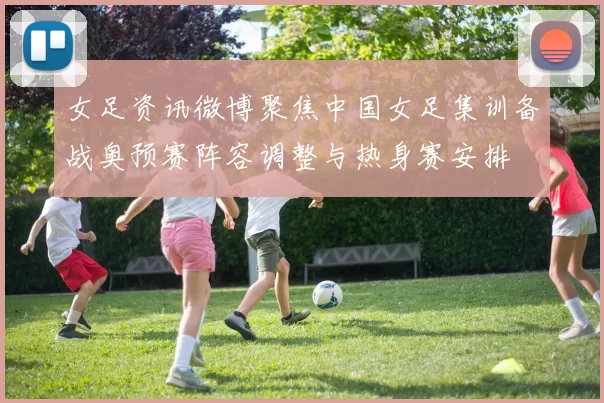 女足资讯微博聚焦中国女足集训备战奥预赛阵容调整与热身赛安排