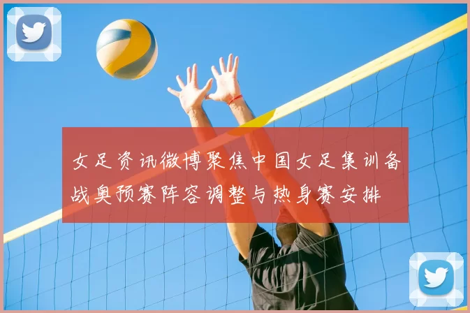 女足资讯微博聚焦中国女足集训备战奥预赛阵容调整与热身赛安排