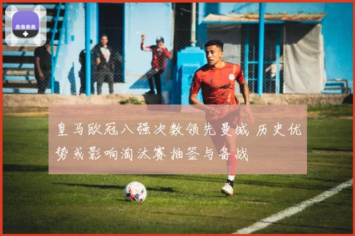 皇马欧冠八强次数领先曼城 历史优势或影响淘汰赛抽签与备战