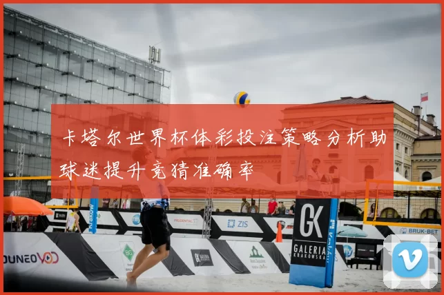 卡塔尔世界杯体彩投注策略分析助球迷提升竞猜准确率