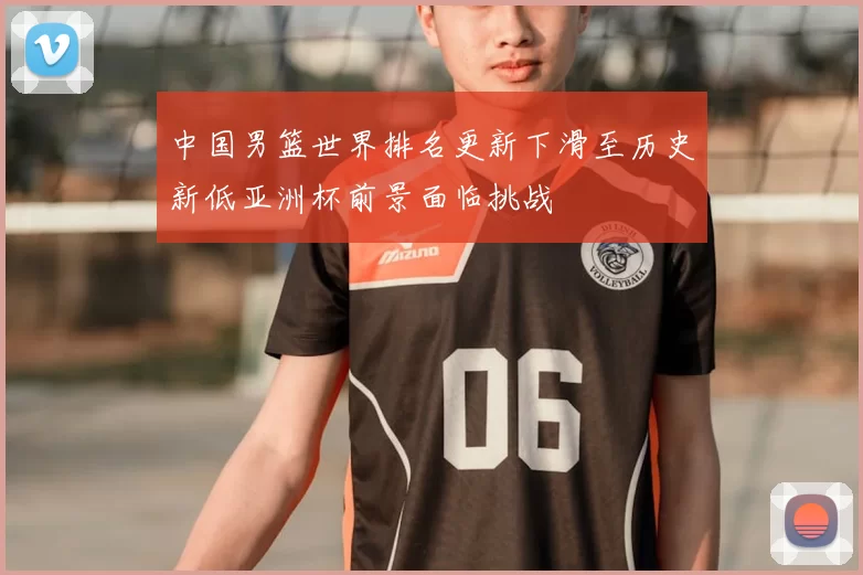 中国男篮世界排名更新下滑至历史新低亚洲杯前景面临挑战