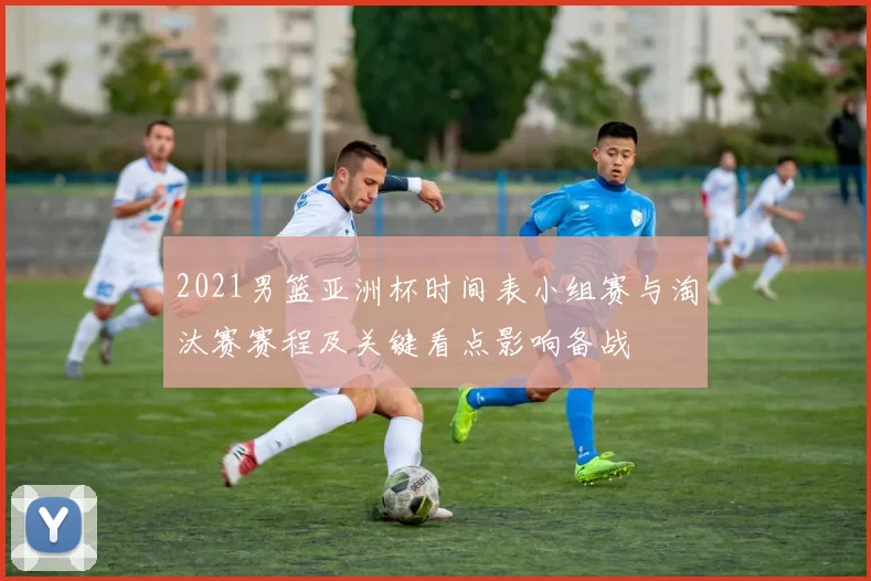 2021男篮亚洲杯时间表小组赛与淘汰赛赛程及关键看点影响备战