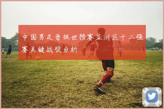 中国男足晋级世预赛亚洲区十二强赛关键战役分析