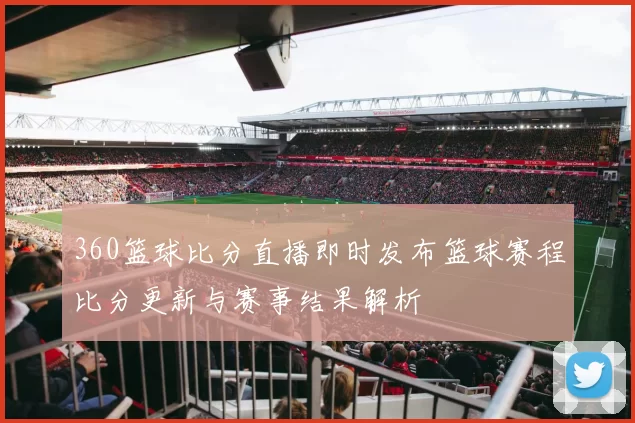 360篮球比分直播即时发布篮球赛程比分更新与赛事结果解析