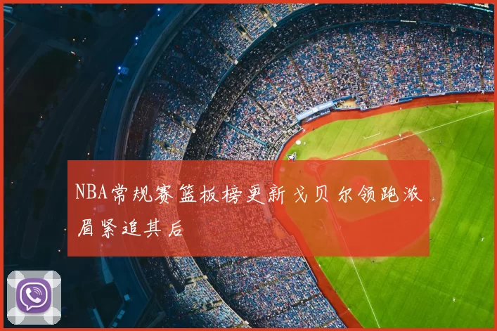 NBA常规赛篮板榜更新戈贝尔领跑浓眉紧追其后