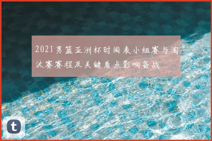 2021男篮亚洲杯时间表小组赛与淘汰赛赛程及关键看点影响备战