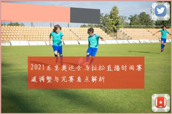 2021东京奥运会马拉松直播时间赛道调整与完赛看点解析