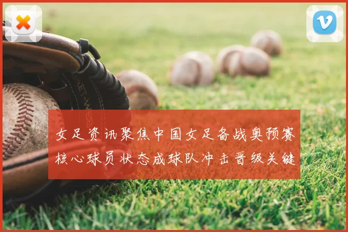 女足资讯聚焦中国女足备战奥预赛核心球员状态成球队冲击晋级关键