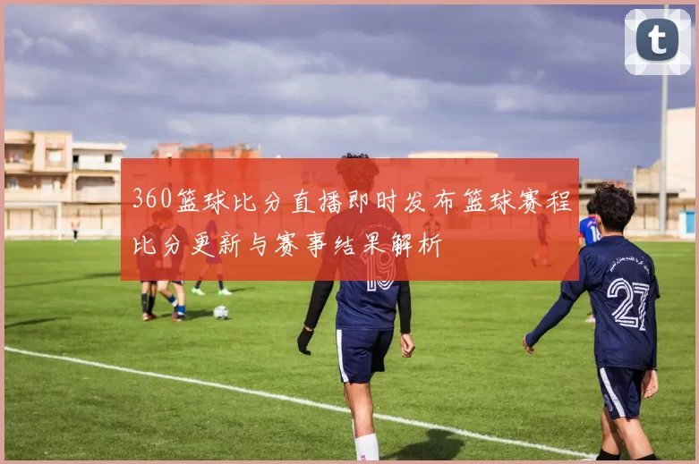 360篮球比分直播即时发布篮球赛程比分更新与赛事结果解析