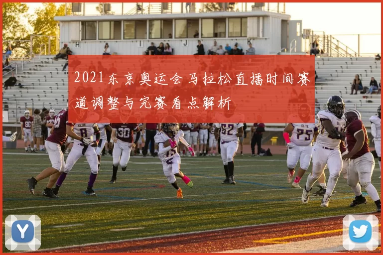 2021东京奥运会马拉松直播时间赛道调整与完赛看点解析