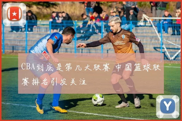CBA到底是第几大联赛 中国篮球联赛排名引发关注