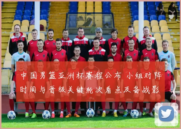 中国男篮亚洲杯赛程公布 小组对阵时间与晋级关键轮次看点及备战影响