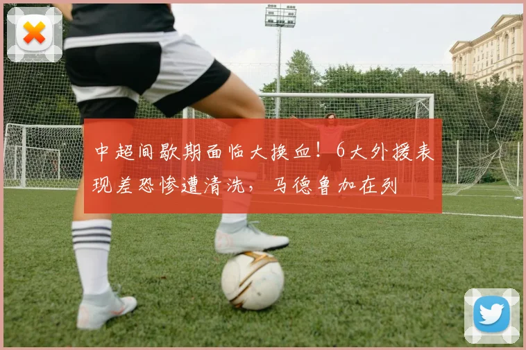 中超间歇期面临大换血!6大外援表现差恐惨遭清洗,马德鲁加在列