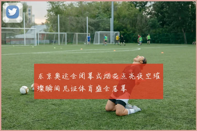 东京奥运会闭幕式烟花点亮夜空璀璨瞬间见证体育盛会落幕