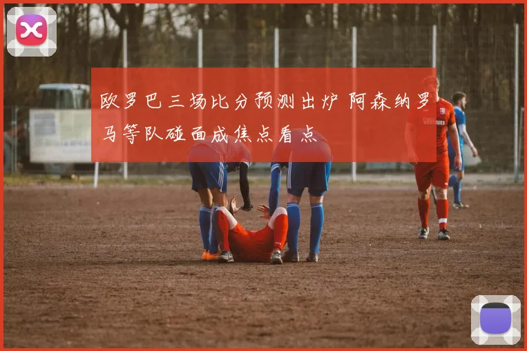 欧罗巴三场比分预测出炉 阿森纳罗马等队碰面成焦点看点
