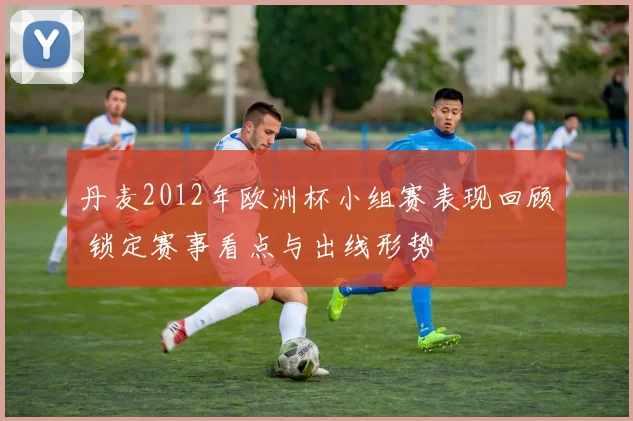 丹麦2012年欧洲杯小组赛表现回顾 锁定赛事看点与出线形势