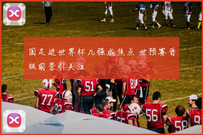 国足进世界杯几强成焦点 世预赛晋级前景引关注