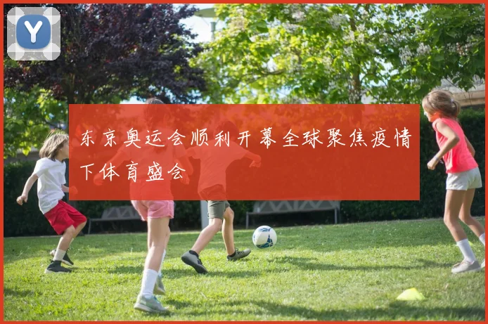 东京奥运会顺利开幕全球聚焦疫情下体育盛会