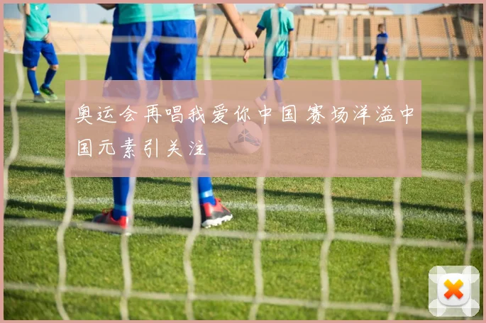 奥运会再唱我爱你中国 赛场洋溢中国元素引关注