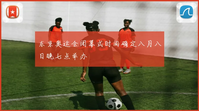 东京奥运会闭幕式时间确定八月八日晚七点举办
