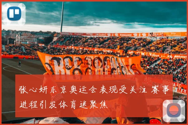 张心妍东京奥运会表现受关注 赛事进程引发体育迷聚焦
