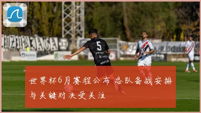 世界杯6月赛程公布 各队备战安排与关键对决受关注